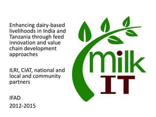 Enhancing dairy-based
livelihoods in India and
Tanzania through feed
innovation and value
chain development
approaches
ILRI, CIAT, national and
local and community
partners
IFAD
2012-2015
 