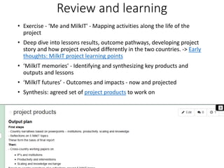 Review and learning
• Exercise - ‘Me and MilkIT' - Mapping activities along the life of the
project
• Deep dive into lessons results, outcome pathways, developing project
story and how project evolved differently in the two countries. -> Early
thoughts: MilkIT project learning points
• ‘MilkIT memories' - Identifying and synthesizing key products and
outputs and lessons
• ‘MilkIT futures’ - Outcomes and impacts - now and projected
• Synthesis: agreed set of project products to work on
 
