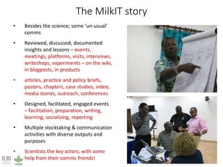 The MilkIT story
• Besides the science; some ‘un-usual’
comms
• Reviewed, discussed, documented
insights and lessons – events,
meetings, platforms, visits, interviews,
writeshops, experiments – on the wiki,
in blogposts, in products
• articles, practice and policy briefs,
posters, chapters, case studies, video,
media stories, outreach, conferences
• Designed, facilitated, engaged events
– facilitation, preparation, writing,
learning, socializing, reporting
• Multiple stocktaking & communication
activities with diverse outputs and
purposes
• Scientists the key actors; with some
help from their comms friends!
 