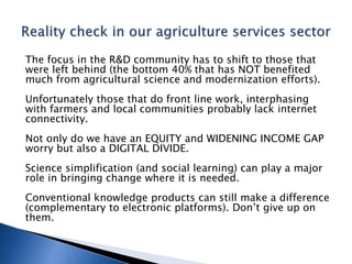 The focus in the R&D community has to shift to those that
were left behind (the bottom 40% that has NOT benefited
much from agricultural science and modernization efforts).
Unfortunately those that do front line work, interphasing
with farmers and local communities probably lack internet
connectivity.
Not only do we have an EQUITY and WIDENING INCOME GAP
worry but also a DIGITAL DIVIDE.
Science simplification (and social learning) can play a major
role in bringing change where it is needed.
Conventional knowledge products can still make a difference
(complementary to electronic platforms). Don’t give up on
them.
 