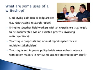  Simplifying complex or long articles
(i.e. repackaging research report)
 Bringing together field workers with an experience that needs
to be documented (via an assisted process involving
writers/editors)
 To critique proposals and annual reports (peer review,
multiple stakeholders)
 To critique and improve policy briefs (researchers interact
with policy makers in reviewing science-derived policy briefs)
 
