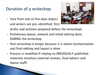  Vary from one to five days (topics
and writers are pre-identified; first
drafts and outlines prepared before the writeshop)
 Preliminary layout, artwork and initial editing done
DURING the writeshop
 Post writeshop is longer because it is where harmonisation
and final editing and layout is done
 Process is modified if relying on PREVIOUSLY published
materials (involves external reviews, final editors and
layout staff)
 