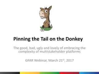 Pinning the Tail on the Donkey
The good, bad, ugly and lovely of embracing the
complexity of multistakeholder platforms
GFAR Webinar, March 21st, 2017
 