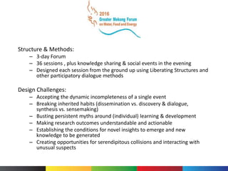 Structure & Methods:
– 3-day Forum
– 36 sessions , plus knowledge sharing & social events in the evening
– Designed each session from the ground up using Liberating Structures and
other participatory dialogue methods
Design Challenges:
– Accepting the dynamic incompleteness of a single event
– Breaking inherited habits (dissemination vs. discovery & dialogue,
synthesis vs. sensemaking)
– Busting persistent myths around (individual) learning & development
– Making research outcomes understandable and actionable
– Establishing the conditions for novel insights to emerge and new
knowledge to be generated
– Creating opportunities for serendipitous collisions and interacting with
unusual suspects
 