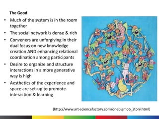 The Good
• Much of the system is in the room
together
• The social network is dense & rich
• Conveners are unforgiving in their
dual focus on new knowledge
creation AND enhancing relational
coordination among participants
• Desire to organize and structure
interactions in a more generative
way is high
• Aesthetics of the experience and
space are set-up to promote
interaction & learning
(http://www.art-sciencefactory.com/onebigmob_story.html)
 