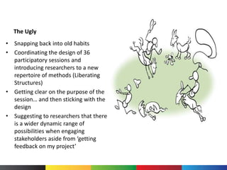 The Ugly
• Snapping back into old habits
• Coordinating the design of 36
participatory sessions and
introducing researchers to a new
repertoire of methods (Liberating
Structures)
• Getting clear on the purpose of the
session… and then sticking with the
design
• Suggesting to researchers that there
is a wider dynamic range of
possibilities when engaging
stakeholders aside from ‘getting
feedback on my project’
 