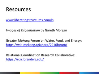 Resources
www.liberatingstructures.com/ls
Images of Organization by Gareth Morgan
Greater Mekong Forum on Water, Food, and Energy:
https://wle-mekong.cgiar.org/2016forum/
Relational Coordination Research Collaborative:
https://rcrc.brandeis.edu/
 