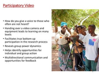 Participatory Video
• How do you give a voice to those who
often are not heard?
• Handing over a video camera and
equipment leads to learning on many
levels
• Facilitates true bottom-up
participation in the research process
• Reveals group power dynamics
• Helps identify opportunities for
individual and group action
• Multidirectional communication and
opportunities for feedback
6
2
 