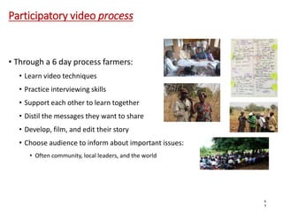 Participatory video process
• Through a 6 day process farmers:
• Learn video techniques
• Practice interviewing skills
• Support each other to learn together
• Distil the messages they want to share
• Develop, film, and edit their story
• Choose audience to inform about important issues:
• Often community, local leaders, and the world
6
3
 