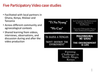 Five Participatory Video case studies
• Facilitated with local partners in
Ghana, Kenya, Malawi and
Tanzania
• Across different community and
agroecological contexts
• Shared learning from videos,
interviews, observations, and
discussion during and after the
video production
6
4
 