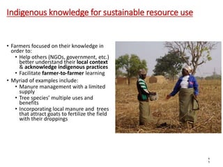 Indigenous knowledge for sustainable resource use
• Farmers focused on their knowledge in
order to:
• Help others (NGOs, government, etc.)
better understand their local context
& acknowledge indigenous practices
• Facilitate farmer-to-farmer learning
• Myriad of examples include:
• Manure management with a limited
supply
• Tree species’ multiple uses and
benefits
• Incorporating local manure and trees
that attract goats to fertilize the field
with their droppings
6
5
 