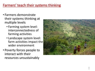 Farmers’ teach their systems thinking
• Farmers demonstrate
their systems thinking at
multiple levels
• Farming system level:
interconnectedness of
farming activities
• Landscape system level:
farm activities impact the
wider environment
• Poverty forces people to
interact with their
resources unsustainably
6
6
 