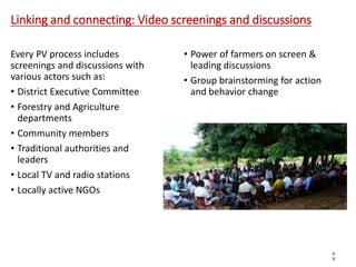 Linking and connecting: Video screenings and discussions
Every PV process includes
screenings and discussions with
various actors such as:
• District Executive Committee
• Forestry and Agriculture
departments
• Community members
• Traditional authorities and
leaders
• Local TV and radio stations
• Locally active NGOs
• Power of farmers on screen &
leading discussions
• Group brainstorming for action
and behavior change
6
8
 