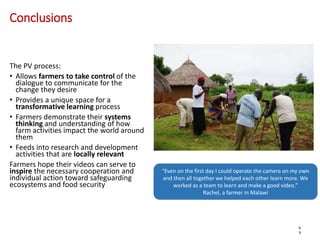 Conclusions
The PV process:
• Allows farmers to take control of the
dialogue to communicate for the
change they desire
• Provides a unique space for a
transformative learning process
• Farmers demonstrate their systems
thinking and understanding of how
farm activities impact the world around
them
• Feeds into research and development
activities that are locally relevant
Farmers hope their videos can serve to
inspire the necessary cooperation and
individual action toward safeguarding
ecosystems and food security
6
9
“Even on the first day I could operate the camera on my own
and then all together we helped each other learn more. We
worked as a team to learn and make a good video.”
Rachel, a farmer in Malawi
 