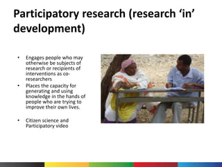 Participatory research (research ‘in’
development)
• Engages people who may
otherwise be subjects of
research or recipients of
interventions as co-
researchers
• Places the capacity for
generating and using
knowledge in the hands of
people who are trying to
improve their own lives.
• Citizen science and
Participatory video
 