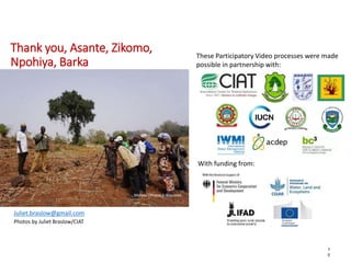 Thank you, Asante, Zikomo,
Npohiya, Barka
7
0
These Participatory Video processes were made
possible in partnership with:
With funding from:
Malawi (Photo: J. Braslow)
Juliet.braslow@gmail.com
Photos by Juliet Braslow/CIAT
 