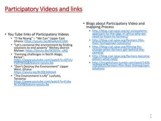 Participatory Videos and links
• Blogs about Participatory Video and
mapping Process
• http://blog.ciat.cgiar.org/an-ecosystems-
approach-to-the-sdgs-in-africa-why-we-
need-to-listen-to-farmers/
• http://blog.ciat.cgiar.org/farmers-film-
their-homegrown-solutions/
• http://blog.ciat.cgiar.org/filming-for-
change-when-farmers-get-behind-the-
camera/
• http://blog.ciat.cgiar.org/farmers-become-
editors-what-next/
• http://insightshare.tumblr.com/post/1426
31656625/farmers-film-their-homegrown-
solutions
7
1
• You Tube links of Participatory Videos
• "Ti Na Nyang" – "We Can" Upper East
Ghana: https://youtu.be/8hw4ytnCU6A
• “Let's conserve the environment by finding
solutions to end poverty” Ntcheu district
Malawi: https://youtu.be/0EZD5lv_xAQ
• “Farming challenges in North Alego,
Kenya”:
https://www.youtube.com/watch?v=QTUU
P6RYWSQ&feature=youtu.be
• “Don’t Destroy the Environment” Upper
West, Ghana:
https://youtu.be/RrZQt3dHJoA
• “The Environment is Life” Lushoto,
Tanzania:
https://www.youtube.com/watch?v=Erjbv
Nr15jY&feature=youtu.be
 