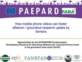 Opportunities for the EC/PAEPARD funded project:
Participatory Research for Stemming Aflatoxin pre- and post-harvest waste
in the groundnut value chain (GnVC)
How mobile phone videos can foster
aflatoxin / groundnut research uptake by
farmers
 