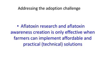 Addressing the adoption challenge
• Aflatoxin research and aflatoxin
awareness creation is only effective when
farmers can implement affordable and
practical (technical) solutions
 