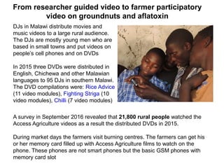 From researcher guided video to farmer participatory
video on groundnuts and aflatoxin
DJs in Malawi distribute movies and
music videos to a large rural audience.
The DJs are mostly young men who are
based in small towns and put videos on
people’s cell phones and on DVDs
In 2015 three DVDs were distributed in
English, Chichewa and other Malawian
languages to 95 DJs in southern Malawi.
The DVD compilations were: Rice Advice
(11 video modules), Fighting Striga (10
video modules), Chilli (7 video modules)
A survey in September 2016 revealed that 21,800 rural people watched the
Access Agriculture videos as a result the distributed DVDs in 2015.
During market days the farmers visit burning centres. The farmers can get his
or her memory card filled up with Access Agriculture films to watch on the
phone. These phones are not smart phones but the basic GSM phones with
memory card slot
 