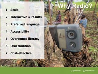 farmradio.org@farmradio
1. Scale
2. Interactive = results
3. Preferred language
4. Accessibility
5. Overcomes literacy
6. Oral tradition
7. Cost-effective
Why Radio?
 