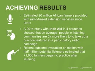 farmradio.org@farmradio
ACHIEVING RESULTS
○ A 2014 study with Irish Aid in 4 countries
showed that on average, people in listening
communities are 5x more likely to to take up a
practice featured in a participatory radio
campaign.
○ Recent outcome evaluation on station with
half million potential listeners estimated that
71,000 farmers began to practice after
listening
○ Estimated 20 million African farmers provided
with radio-based extension services since
2010
 