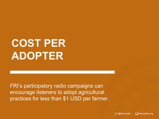 farmradio.org@farmradio
COST PER
ADOPTER
FRI’s participatory radio campaigns can
encourage listeners to adopt agricultural
practices for less than $1 USD per farmer.
 