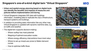IEA 2023. All rights reserved. Page 114
Singapore’s one-of-a-kind digital twin “Virtual Singapore”
• Urban and spatial energy planning based on digital tools
can identify the benefits and impacts of measures and
policies before implementation and during
• Virtual Singapore integrates GIS data with buildings
information, modelling data to replicate the city’s infrastructure,
transport systems and buildings.
• In addition to providing static information like any other map,
Virtual Singapore is updated with dynamic real-time data, e.g.
on traffic and weather.
• The digital twin supports decision-making:
- Where rooftop has most potential
- Mapping of optimal evacuation routes
- Where energy efficiency interventions have most value
- Where to set up mixed-use zones to flatten demand
curves
- How to optimise traffic flows
https://www.nrf.gov.sg/programmes/virtual-singapore
 