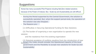 • During the Period supported by the Central Government, the solution is
successfully operated. But, when the support period ends, the operation of
the solution was also Stopped.
• The Reasons are:
(1) Difficulties in Securing Operational Funding for New Solutions
(2) The burden of organizing a new organization to operate the new
solution
and the resistance from the existing organization
(3) Potential escalation of conflicts resulting from the introduction of new
solutions
• Smart City Index should consider the Operational Capacity of the local
government and the Flexibility to accept new solutions for Scale-Up and
Sustainability
 