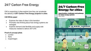16
24/7 Carbon Free Energy
C40 is supporting 4 cities explore how they can accelerate
the delivery of 24/7 Carbon Free Energy projects in cities
C40 White paper
● Explores the roles of cities in this transition
● Promotes new thinking about how energy systems are
managed
● Explores demand side flexibility and supply side
measures needed to deliver 24/7 CFE
Proof of concept pilots
● London
● Paris
● Copenhagen
Add image credit here
 