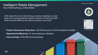 © 2023, Amazon Web Services, Inc. or its affiliates. All rights reserved.
URBAN DEVELOPMENT
Read the case study
62
Intelligent Waste Management
City of Harrisonburg, United States
AWS helped the City of Harrisonburg, Virginia, implement a smart
waste and recycling software solution that aims at improving solid
waste services efficiency and reduce emissions and costs.
 Carbon Emissions Reduction: 230,000 pounds of CO2 emissions avoided
 Operational efficiency: 61 min saved per collection
 Cost savings: $194,000 annual savings
 