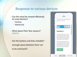 Response to various devices
• Can the email be viewed effectively
on most devices?
Desktop
Mobile/Tab
• What about Plain Text viewers?
(OMG!)
• Are the buttons and links clickable?
(enough space between them not
to be confused?)
 
