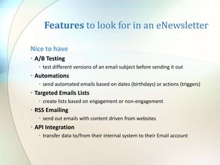 Features to look for in an eNewsletter
Nice to have
• A/B Testing
• test different versions of an email subject before sending it out
• Automations
• send automated emails based on dates (birthdays) or actions (triggers)
• Targeted Emails Lists
• create lists based on engagement or non-engagement
• RSS Emailing
• send out emails with content driven from websites
• API Integration
• transfer data to/from their internal system to their Email account
 