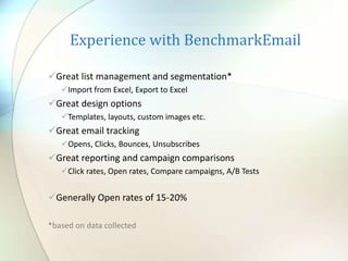 Experience with BenchmarkEmail
Great list management and segmentation*
Import from Excel, Export to Excel
Great design options
Templates, layouts, custom images etc.
Great email tracking
Opens, Clicks, Bounces, Unsubscribes
Great reporting and campaign comparisons
Click rates, Open rates, Compare campaigns, A/B Tests
Generally Open rates of 15-20%
*based on data collected
 