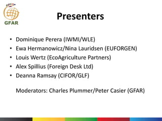 Presenters
• Dominique Perera (IWMI/WLE)
• Ewa Hermanowicz/Nina Lauridsen (EUFORGEN)
• Louis Wertz (EcoAgriculture Partners)
• Alex Spillius (Foreign Desk Ltd)
• Deanna Ramsay (CIFOR/GLF)
Moderators: Charles Plummer/Peter Casier (GFAR)
 