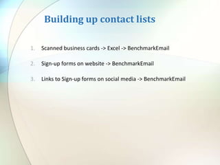 Building up contact lists
1. Scanned business cards -> Excel -> BenchmarkEmail
2. Sign-up forms on website -> BenchmarkEmail
3. Links to Sign-up forms on social media -> BenchmarkEmail
 