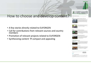 How to choose and develop content?
• A few stories directly related to EUFORGEN
• Call for contributions from relevant sources and country
members
• Promotion of relevant projects related to EUFORGEN
• Synthesizing content  compact and appealing
 