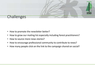 Challenges
• How to promote the newsletter better?
• How to grow our mailing list especially including forest practitioners?
• How to source more news stories?
• How to encourage professional community to contribute to news?
• How many people click on the link to the campaign shared on social?
 