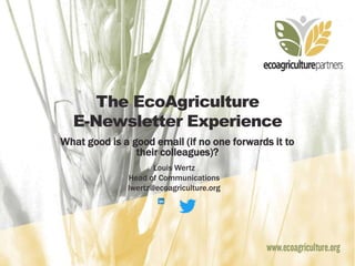 The EcoAgriculture
E-Newsletter Experience
What good is a good email (if no one forwards it to
their colleagues)?
Louis Wertz
Head of Communications
lwertz@ecoagriculture.org
 