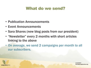Louis Wertz
lwertz@ecoagriculture.org
What do we send?
• Publication Announcements
• Event Announcements
• Sara Shares (new blog posts from our president)
• “Newsletter” every 2 months with short articles
linking to the above
• On average, we send 2 campaigns per month to all
our subscribers.
 
