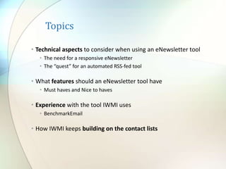 Topics
• Technical aspects to consider when using an eNewsletter tool
• The need for a responsive eNewsletter
• The “quest” for an automated RSS-fed tool
• What features should an eNewsletter tool have
• Must haves and Nice to haves
• Experience with the tool IWMI uses
• BenchmarkEmail
• How IWMI keeps building on the contact lists
 