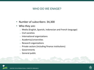 WHO DO WE ENAGE?
• Number of subscribers: 34,300
• Who they are:
o Media (English, Spanish, Indonesian and French language)
o Civil societies
o International organizations
o Academia/universities
o Research organizations
o Private sectors (including finance institutions)
o Governments
o General public
 