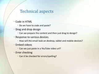 Technical aspects
• Code in HTML
• Do we have to code and paste?
• Drag and drop design
• Can we prepare the content and then just drag to design?
• Response to various devices
• How will the email look on desktop, tablet and mobile devices?
• Embed videos
• Can we just paste in a YouTube video url?
• Error checking
• Can it be checked for errors/spelling?
 