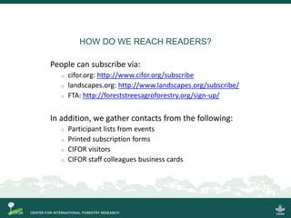 HOW DO WE REACH READERS?
People can subscribe via:
o cifor.org: http://www.cifor.org/subscribe
o landscapes.org: http://www.landscapes.org/subscribe/
o FTA: http://foreststreesagroforestry.org/sign-up/
In addition, we gather contacts from the following:
o Participant lists from events
o Printed subscription forms
o CIFOR visitors
o CIFOR staff colleagues business cards
 