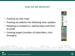 HOW DO WE IMPROVE?
• Tracking via click maps
• Tracking via website hits following news updates
• Adapting as needed (i.e. optimal days and times
to send)
• Creating targets (number of subscribers, click
throughs)
 