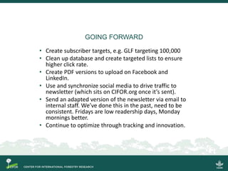 GOING FORWARD
• Create subscriber targets, e.g. GLF targeting 100,000
• Clean up database and create targeted lists to ensure
higher click rate.
• Create PDF versions to upload on Facebook and
LinkedIn.
• Use and synchronize social media to drive traffic to
newsletter (which sits on CIFOR.org once it’s sent).
• Send an adapted version of the newsletter via email to
internal staff. We’ve done this in the past, need to be
consistent. Fridays are low readership days, Monday
mornings better.
• Continue to optimize through tracking and innovation.
 