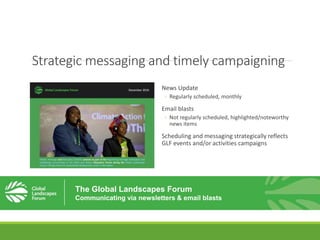 Strategic messaging and timely campaigning
News Update
◦ Regularly scheduled, monthly
Email blasts
◦ Not regularly scheduled, highlighted/noteworthy
news items
Scheduling and messaging strategically reflects
GLF events and/or activities campaigns
The Global Landscapes Forum
Communicating via newsletters & email blasts
 