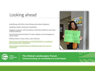 Looking ahead
Amplifying and further diversifying subscription database
Updating mobile viewing of newsletters
Engaging audience with innovative interactive platforms and news-
sharing methods
Synchronizing dissemination of news updates and messaging via
social media
Rolling release in Asia, Africa, Latin America
http://www.nptechforgood.com/2014/09/28/10-e-newsletter-
best-practices-for-nonprofits/
https://www.newsletter2go.com/blog/average-click-rates-in-
marketing/
The Global Landscapes Forum
Communicating via newsletters & email blasts
 