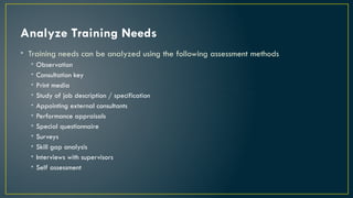 Analyze Training Needs
• Training needs can be analyzed using the following assessment methods
• Observation
• Consultation key
• Print media
• Study of job description / specification
• Appointing external consultants
• Performance appraisals
• Special questionnaire
• Surveys
• Skill gap analysis
• Interviews with supervisors
• Self assessment
 