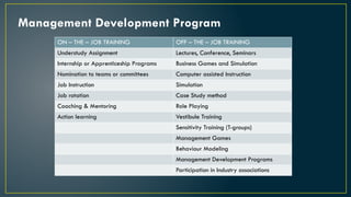 Management Development Program
ON – THE – JOB TRAINING OFF – THE – JOB TRAINING
Understudy Assignment Lectures, Conference, Seminars
Internship or Apprenticeship Programs Business Games and Simulation
Nomination to teams or committees Computer assisted Instruction
Job Instruction Simulation
Job rotation Case Study method
Coaching & Mentoring Role Playing
Action learning Vestibule Training
Sensitivity Training (T-groups)
Management Games
Behaviour Modeling
Management Development Programs
Participation in Industry associations
 
